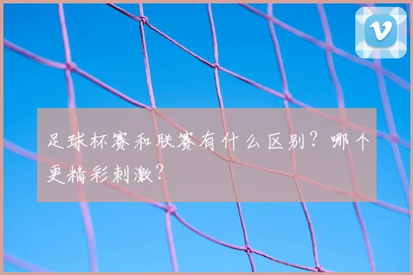 足球杯赛和联赛有什么区别？哪个更精彩刺激？