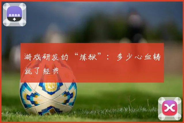 游戏研发的“炼狱”:多少心血铸就了经典