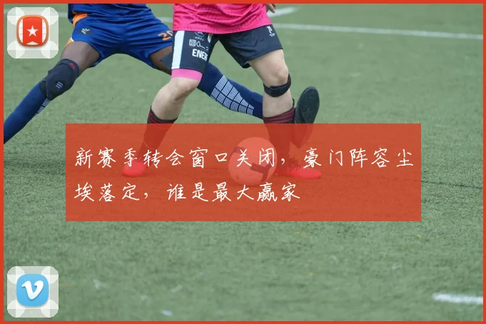 新赛季转会窗口关闭,豪门阵容尘埃落定,谁是最大赢家